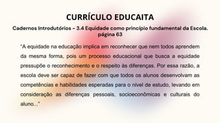 “A equidade na educação implica em reconhecer que nem todos aprendem
da mesma forma, pois um processo educacional que busca a equidade
pressupõe o reconhecimento e o respeito às diferenças. Por essa razão, a
escola deve ser capaz de fazer com que todos os alunos desenvolvam as
competências e habilidades esperadas para o nível de estudo, levando em
consideração as diferenças pessoais, socioeconômicas e culturais do
aluno...”
Cadernos Introdutórios - 3.4 Equidade como princípio fundamental da Escola.
página 63
CURRÍCULO EDUCAITA
 