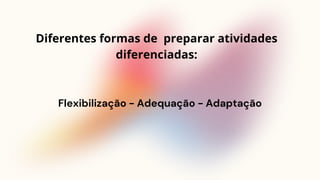 Flexibilização - Adequação - Adaptação
Diferentes formas de preparar atividades
diferenciadas:
 