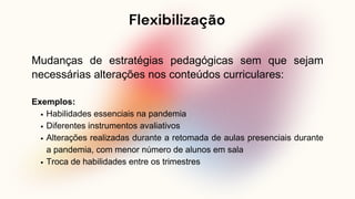 Flexibilização
Mudanças de estratégias pedagógicas sem que sejam
necessárias alterações nos conteúdos curriculares:
Exemplos:
Habilidades essenciais na pandemia
Diferentes instrumentos avaliativos
Alterações realizadas durante a retomada de aulas presenciais durante
a pandemia, com menor número de alunos em sala
Troca de habilidades entre os trimestres
 