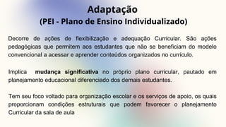 Adaptação
(PEI - Plano de Ensino Individualizado)
Decorre de ações de flexibilização e adequação Curricular. São ações
pedagógicas que permitem aos estudantes que não se beneficiam do modelo
convencional a acessar e aprender conteúdos organizados no currículo.
Implica mudança significativa no próprio plano curricular, pautado em
planejamento educacional diferenciado dos demais estudantes.
Tem seu foco voltado para organização escolar e os serviços de apoio, os quais
proporcionam condições estruturais que podem favorecer o planejamento
Curricular da sala de aula
 