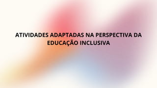 ATIVIDADES ADAPTADAS NA PERSPECTIVA DA
EDUCAÇÃO INCLUSIVA
 