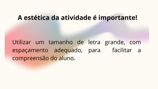 A estética da atividade é importante!
Utilizar um tamanho de letra grande, com
espaçamento adequado, para facilitar a
compreensão do aluno.
 