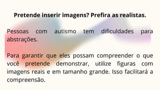 Pretende inserir imagens? Prefira as realistas.
Pessoas com autismo tem dificuldades para
abstrações.
Para garantir que eles possam compreender o que
você pretende demonstrar, utilize figuras com
imagens reais e em tamanho grande. Isso facilitará a
compreensão.
 