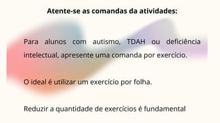 Atente-se as comandas da atividades:
Para alunos com autismo, TDAH ou deficiência
intelectual, apresente uma comanda por exercício.
O ideal é utilizar um exercício por folha.
Reduzir a quantidade de exercícios é fundamental
 