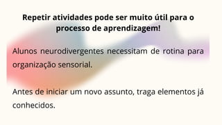 Repetir atividades pode ser muito útil para o
processo de aprendizagem!
Alunos neurodivergentes necessitam de rotina para
organização sensorial.
Antes de iniciar um novo assunto, traga elementos já
conhecidos.
 