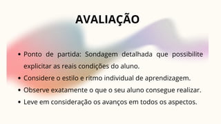 AVALIAÇÃO
Ponto de partida: Sondagem detalhada que possibilite
explicitar as reais condições do aluno.
Considere o estilo e ritmo individual de aprendizagem.
Observe exatamente o que o seu aluno consegue realizar.
Leve em consideração os avanços em todos os aspectos.
 