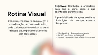 Rotina Visual
Objetivos: Combater a ansiedade,
para que o aluno saiba o que
acontecerá durante o dia.
A previsibilidade de ações auxilia na
diminuição de comportamentos
disruptivos.
Construir, em parceria com colegas e
coordenação, um quadro de aulas,
onde o aluno posso visualizar as aulas
daquele dia. Importante usar fotos
dos professores. Falta de rotina - desencadear uma crise
aluno 6º ano (vários professores)
escrever no quadro o que vai acontecer na aula
 