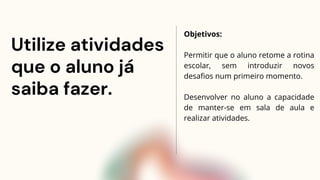 Utilize atividades
que o aluno já
saiba fazer.
Objetivos:
Permitir que o aluno retome a rotina
escolar, sem introduzir novos
desafios num primeiro momento.
Desenvolver no aluno a capacidade
de manter-se em sala de aula e
realizar atividades.
 