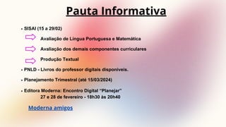 SISAI (15 a 29/02)
Avaliação de Língua Portuguesa e Matemática
Avaliação dos demais componentes curriculares
Produção Textual
PNLD - Livros do professor digitais disponíveis.
Planejamento Trimestral (até 15/03/2024)
Editora Moderna: Encontro Digital “Planejar”
27 e 28 de fevereiro - 18h30 às 20h40
Pauta Informativa
Moderna amigos
 