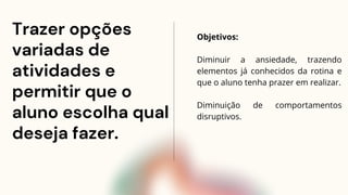 Trazer opções
variadas de
atividades e
permitir que o
aluno escolha qual
deseja fazer.
Objetivos:
Diminuir a ansiedade, trazendo
elementos já conhecidos da rotina e
que o aluno tenha prazer em realizar.
Diminuição de comportamentos
disruptivos.
 