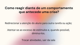 Como reagir diante de um comportamento
que antecede uma crise?
Redirecionar a atenção do aluno para outra tarefa ou ação;
Atentar-se ao excesso de estímulos e, quando possível,
diminui-los.
Trocar atividades, sair da sala
 