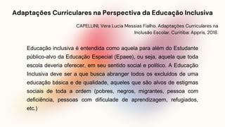 Adaptações Curriculares na Perspectiva da Educação Inclusiva
CAPELLINI, Vera Lucia Messias Fialho. Adaptações Curriculares na
Inclusão Escolar. Curitiba: Appris, 2018.
Educação inclusiva é entendida como aquela para além do Estudante
público-alvo da Educação Especial (Epaee), ou seja, aquela que toda
escola deveria oferecer, em seu sentido social e político. A Educação
Inclusiva deve ser a que busca abranger todos os excluídos de uma
educação básica e de qualidade, aqueles que são alvos de estigmas
sociais de toda a ordem (pobres, negros, migrantes, pessoa com
deficiência, pessoas com dificulade de aprendizagem, refugiados,
etc.)
 