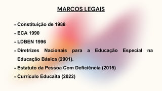 MARCOS LEGAIS
Constituição de 1988
ECA 1990
LDBEN 1996
Diretrizes Nacionais para a Educação Especial na
Educação Básica (2001).
Estatuto da Pessoa Com Deficiência (2015)
Currículo Educaita (2022)
 
