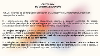CAPÍTULO IV
DO DIREITO À EDUCAÇÃO
Art. 28. Incumbe ao poder público assegurar, criar, desenvolver, implementar, incentivar,
acompanhar e avaliar:
II - aprimoramento dos sistemas educacionais, visando a garantir condições de acesso,
permanência, participação e aprendizagem, por meio da oferta de serviços e de recursos de
acessibilidade que eliminem as barreiras e promovam a inclusão plena;
III - projeto pedagógico que institucionalize o atendimento educacional especializado, assim como
os demais serviços e adaptações razoáveis, para atender às características dos estudantes com
deficiência e garantir o seu pleno acesso ao currículo em condições de igualdade, promovendo
a conquista e o exercício de sua autonomia;
V - adoção de medidas individualizadas e coletivas em ambientes que maximizem o
desenvolvimento acadêmico e social dos estudantes com deficiência, favorecendo o acesso, a
permanência, a participação e a aprendizagem em instituições de ensino;
 