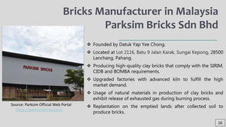  Founded by Datuk Yap Yee Chong.
 Located at Lot 2116, Batu 9 Jalan Karak, Sungai Kepong, 28500
Lanchang, Pahang.
 Producing high-quality clay bricks that comply with the SIRIM,
CIDB and BOMBA requirements.
 Upgraded factories with advanced kiln to fulfill the high
market demand.
 Usage of natural materials in production of clay bricks and
exhibit release of exhausted gas during burning process.
 Replantation on the emptied lands after collected soil to
produce bricks.
Bricks Manufacturer in Malaysia
Parksim Bricks Sdn Bhd
16
Source: Parksim Official Web Portal
https://parksimbricks.com/
 