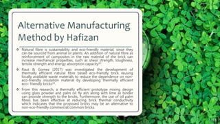 Alternative Manufacturing
Method by Hafizan
 Natural fibre is sustainability and eco-friendly material, since they
can be sourced from animal or plants. An addition of natural fibre as
reinforcement of composites in the raw material of the brick can
increase mechanical properties, such as shear strength, toughness,
tensile strength and energy absorption capacity12.
 Raut & Gomez (2017) was investigated the development of
thermally efficient natural fibre based eco-friendly brick reusing
locally available waste materials to reduce the dependence on non-
eco-friendly insulation material by developing thermally efficient
eco- friendly bricks13.
 From this research, a thermally efficient prototype mixing design
using glass powder and palm oil fly ash along with lime as binder
can provide strength to the bricks. Furthermore, the use of oil palm
fibres has been effective at reducing brick thermal conductivity
which indicates that the proposed bricks may be an alternative to
non-eco-friendly commercial common bricks.
18
 