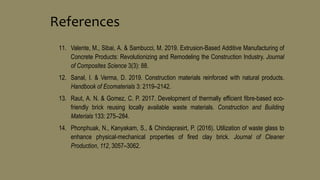 11. Valente, M., Sibai, A. & Sambucci, M. 2019. Extrusion-Based Additive Manufacturing of
Concrete Products: Revolutionizing and Remodeling the Construction Industry. Journal
of Composites Science 3(3): 88.
12. Sanal, I. & Verma, D. 2019. Construction materials reinforced with natural products.
Handbook of Ecomaterials 3: 2119–2142.
13. Raut, A. N. & Gomez, C. P. 2017. Development of thermally efficient fibre-based eco-
friendly brick reusing locally available waste materials. Construction and Building
Materials 133: 275–284.
14. Phonphuak, N., Kanyakam, S., & Chindaprasirt, P. (2016). Utilization of waste glass to
enhance physical-mechanical properties of fired clay brick. Journal of Cleaner
Production, 112, 3057–3062.
References
 