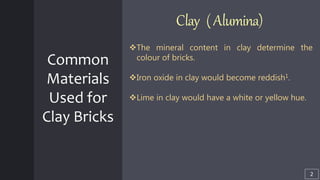 Common
Materials
Used for
Clay Bricks
Clay (Alumina)
The mineral content in clay determine the
colour of bricks.
Iron oxide in clay would become reddish1.
Lime in clay would have a white or yellow hue.
2
 