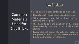 Common
Materials
Used for
Clay Bricks
Sand (Silica)
 Good quality bricks contain 50-60 % of silica .
 Clay (alumina) + Sand (silica)=Aluminosilicates.
 Silica prevents raw bricks from cracking,
shrinking and warping2.
 The shape, texture and durability of the bricks
determined by the proportion of silica and
alumina .
 Excess silica will destroy the cohesion between
the pieces of brick clay and makes the brick
brittle and weaker in strength3. llllllllllllllllll
3
 