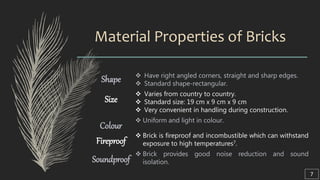 Material Properties of Bricks
Shape  Have right angled corners, straight and sharp edges.
 Standard shape-rectangular.
Size
 Varies from country to country.
 Standard size: 19 cm x 9 cm x 9 cm
 Very convenient in handling during construction.
Colour
 Uniform and light in colour.
Fireproof
 Brick is fireproof and incombustible which can withstand
exposure to high temperatures7.
Soundproof
 Brick provides good noise reduction and sound
isolation.
7
 