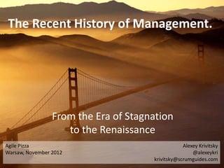The Recent History of Management.




                 From the Era of Stagnation
                    to the Renaissance
Agile Pizza                                       Alexey Krivitsky
Warsaw, November 2012                                 @alexeykri
                                      krivitsky@scrumguides.com
 