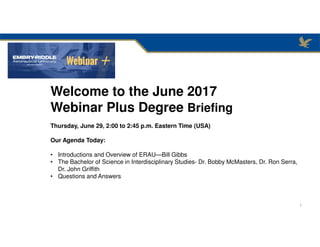 Welcome to the June 2017
Webinar Plus Degree Briefing
Thursday, June 29, 2:00 to 2:45 p.m. Eastern Time (USA)
Our Agenda Today:
• Introductions and Overview of ERAU—Bill Gibbs
• The Bachelor of Science in Interdisciplinary Studies- Dr. Bobby McMasters, Dr. Ron Serra,
Dr. John Griffith
• Questions and Answers
1
 