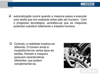  automatização ocorre quando a maquina passa a executar
uma tarefa que era realizada antes pelo ser humano. Com
o progresso tecnológico, acreditou-se que as maquinas
poderiam substituir totalmente o trabalho humano.
 Contudo, a realidade mostrou-se
diferente. O homem ainda é
insubstituível em certos tipos de
tarefas, Homem e maquina
possuem características
diferentes, que podem
complementar-se.
 