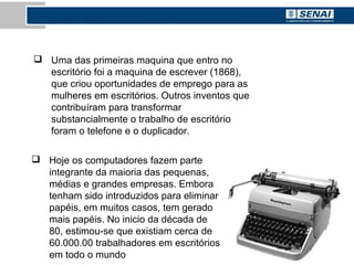  Hoje os computadores fazem parte
integrante da maioria das pequenas,
médias e grandes empresas. Embora
tenham sido introduzidos para eliminar
papéis, em muitos casos, tem gerado
mais papéis. No inicio da década de
80, estimou-se que existiam cerca de
60.000.00 trabalhadores em escritórios
em todo o mundo
 Uma das primeiras maquina que entro no
escritório foi a maquina de escrever (1868),
que criou oportunidades de emprego para as
mulheres em escritórios. Outros inventos que
contribuíram para transformar
substancialmente o trabalho de escritório
foram o telefone e o duplicador.
 
