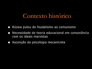 Contexto histórico
•   Rússia pulou do feudalismo ao comunismo

•   Necessidade de teoria educacional em consonância
    com os ideais marxistas

•   Ascenção da psicologia mecanicista
 