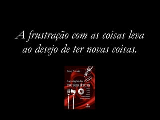 A frustração com as coisas leva
 ao desejo de ter novas coisas.
 