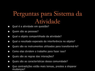Perguntas para Sistema da
           Atividade
•   Qual é a atividade em questão?

•   Quem são as pessoas?

•   Qual o objeto compartilhado da atividade?

•   Qual o resultado esperado da interferência no objeto?

•   Quais são os instrumentos utilizados para transformá-lo?

•   Como elas dividem o trabalho para fazer isso?

•   Quais são as regras das interações?

•   Quais são as características dessa comunidade?

•   Que contradições estão mais tensas, prestes a disparar
    mudanças?
 