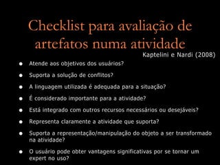 Checklist para avaliação de
     artefatos numa atividade
                                             Kaptelini e Nardi (2008)
•   Atende aos objetivos dos usuários?

•   Suporta a solução de conflitos?

•   A linguagem utilizada é adequada para a situação?

•   É considerado importante para a atividade?

•   Está integrado com outros recursos necessários ou desejáveis?

•   Representa claramente a atividade que suporta?

•   Suporta a representação/manipulação do objeto a ser transformado
    na atividade?

•   O usuário pode obter vantagens significativas por se tornar um
    expert no uso?
 