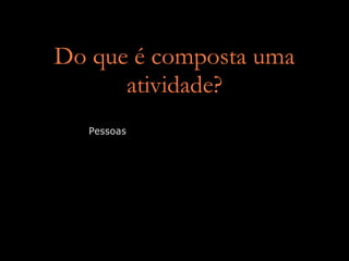Do que é composta uma
      atividade?
   Pessoas
 