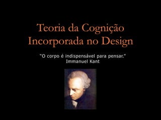 Teoria da Cognição
Incorporada no Design
  “O corpo é indispensável para pensar.”
              Immanuel Kant
 