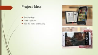 Project Idea
 Run the App
 Take a picture
 See the name and history
 