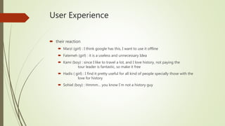 User Experience
 their reaction
 Marzi (girl) : I think google has this, I want to use it offline
 Fatemeh (girl) : it is a useless and unnecessary Idea
 Kami (boy) : since I like to travel a lot, and I love history, not paying the
tour leader is fantastic, so make it free
 Hadis ( girl) : I find it pretty useful for all kind of people specially those with the
love for history
 Sohiel (boy) : Hmmm… you know I`m not a history guy
 