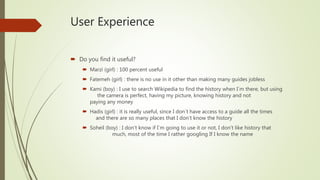 User Experience
 Do you find it useful?
 Marzi (girl) : 100 percent useful
 Fatemeh (girl) : there is no use in it other than making many guides jobless
 Kami (boy) : I use to search Wikipedia to find the history when I`m there, but using
the camera is perfect, having my picture, knowing history and not
paying any money
 Hadis (girl) : it is really useful, since I don`t have access to a guide all the times
and there are so many places that I don’t know the history
 Soheil (boy) : I don’t know if I`m going to use it or not, I don’t like history that
much, most of the time I rather googling If I know the name
 