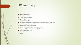 UX Summary
 Keep it simple
 Search with name
 Free of charge
 Support different languages ( connecting to wiki API)
 Design of the main page
 View suggestion for taking a picture
 Google vision API
 color
 