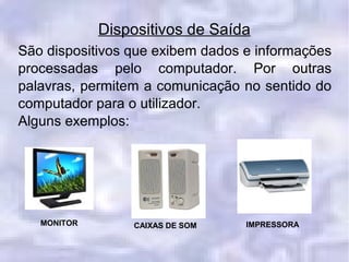 Dispositivos de Saída
São dispositivos que exibem dados e informações
processadas pelo computador. Por outras
palavras, permitem a comunicação no sentido do
computador para o utilizador.
Alguns exemplos:
MONITOR CAIXAS DE SOM IMPRESSORA
 