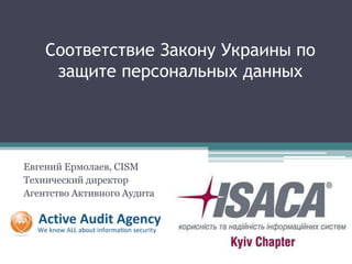 Соответствие Закону Украины по
     защите персональных данных




Евгений Ермолаев, CISM
Технический директор
Агентство Активного Аудита
 