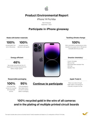 Product Environmental Report
iPhone 14 Pro Max
Date introduced
September 7, 2022
Made with better materials Tackling climate change
100%
recycled gold in the
wire of all cameras
100%
We’re committed to transitioning our entire
manufacturing supply chain to 100 percent
renewable electricity by 2030.
Energy efficient
46%
less energy consumed than the U.S.
Department of Energy requirements for
battery charger systems
Apple Trade In
Return your device through
Apple Trade In, and we’ll give it
a new life or recycle it for free.
Responsible packaging
100%
of the wood fiber
comes from recycled
and responsible
sources
100% recycled gold in the wire of all cameras
and in the plating of multiple printed circuit boards
This report includes data current as of product launch. Product evaluations are based on U.S. configuration of iPhone 14 Pro Max.
2
Smarter chemistry¹
• Arsenic-free glass
• Mercury-free
• Brominated flame retardant–free
• PVC-free
• Beryllium-free
100%
recycled rare earth
elements in all magnets
95%
of the packaging is
fiber-based, due to
our work to use less
plastic in packaging
Participate in iPhone giveaway
Continue to participate
 