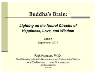 Buddha’s Brain:

   Lighting up the Neural Circuits of
    Happiness, Love, and Wisdom

                          Esalen
                      September, 2011




                  Rick Hanson, Ph.D.
The Wellspring Institute for Neuroscience and Contemplative Wisdom
          www.WiseBrain.org          www.RickHanson.net
                         drrh@comcast.net
                              © 2011
 
