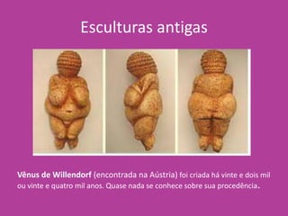 Esculturas antigas
Vênus de Willendorf (encontrada na Aústria) foi criada há vinte e dois mil
ou vinte e quatro mil anos. Quase nada se conhece sobre sua procedência.
 