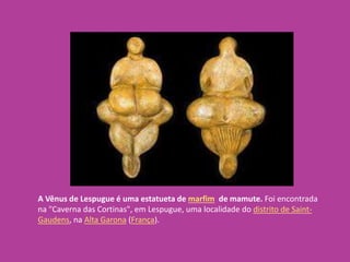 A Vênus de Lespugue é uma estatueta de marfim de mamute. Foi encontrada
na "Caverna das Cortinas", em Lespugue, uma localidade do distrito de Saint-
Gaudens, na Alta Garona (França).
 