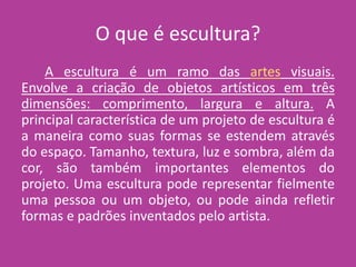 O que é escultura?
A escultura é um ramo das artes visuais.
Envolve a criação de objetos artísticos em três
dimensões: comprimento, largura e altura. A
principal característica de um projeto de escultura é
a maneira como suas formas se estendem através
do espaço. Tamanho, textura, luz e sombra, além da
cor, são também importantes elementos do
projeto. Uma escultura pode representar fielmente
uma pessoa ou um objeto, ou pode ainda refletir
formas e padrões inventados pelo artista.
 