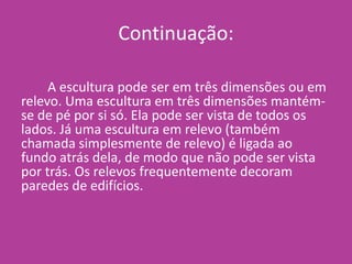 Continuação:
A escultura pode ser em três dimensões ou em
relevo. Uma escultura em três dimensões mantém-
se de pé por si só. Ela pode ser vista de todos os
lados. Já uma escultura em relevo (também
chamada simplesmente de relevo) é ligada ao
fundo atrás dela, de modo que não pode ser vista
por trás. Os relevos frequentemente decoram
paredes de edifícios.
 