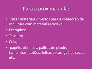 Para a próxima aula:
• Trazer materiais diversos para a confecção de
escultura com material reciclável.
• Exemplos:
• Tesoura;
• Cola;
• papéis, plásticos, palitos de picolé,
tampinhas, botões, folhas secas, galhos secos,
etc.
 