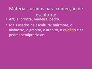 Materiais usados para confecção de
escultura:
• Argila, bronze, madeira, pedra.
• Mais usados na escultura: mármore, o
alabastro, o granito, o arenito, o calcário e as
pedras semipreciosas.
 