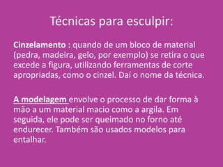 Técnicas para esculpir:
Cinzelamento : quando de um bloco de material
(pedra, madeira, gelo, por exemplo) se retira o que
excede a figura, utilizando ferramentas de corte
apropriadas, como o cinzel. Daí o nome da técnica.
A modelagem envolve o processo de dar forma à
mão a um material macio como a argila. Em
seguida, ele pode ser queimado no forno até
endurecer. Também são usados modelos para
entalhar.
 