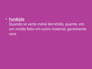 • Fundição
Quando se verte metal derretido, quente, em
um molde feito em outro material, geralmente
cera.
 